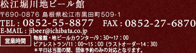 松江堀川地ビール館 〒690-0876 島根県松江市黒田町509-1 TEL:0852-55-8877 FAX:0852-27-6870 E-MAIL : jibeer@ichibata.co.jp